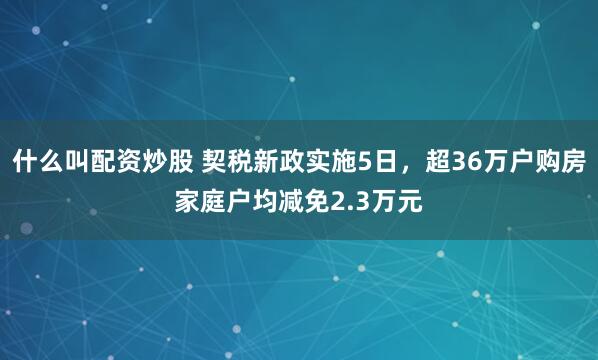 什么叫配资炒股 契税新政实施5日，超36万户购房家庭户均减免2.3万元