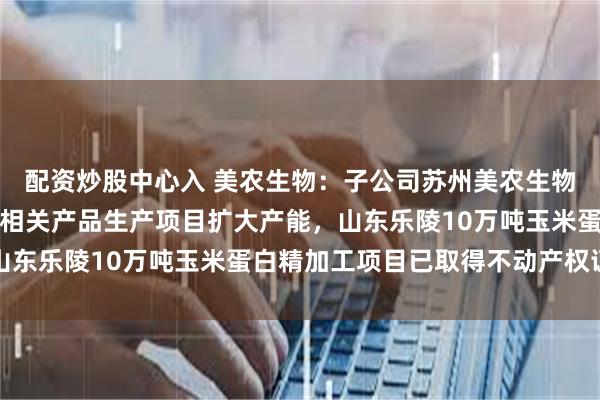 配资炒股中心入 美农生物：子公司苏州美农生物科技有限公司新建饲料相关产品生产项目扩大产能，山东乐陵10万吨玉米蛋白精加工项目已取得不动产权证书