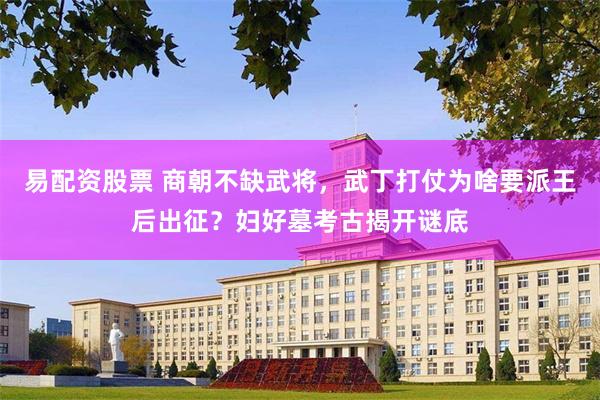 易配资股票 商朝不缺武将，武丁打仗为啥要派王后出征？妇好墓考古揭开谜底