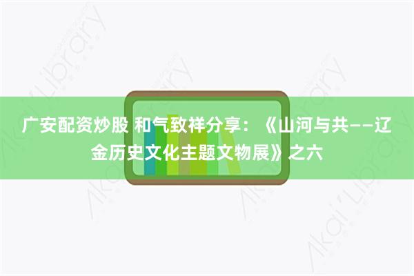 广安配资炒股 和气致祥分享：《山河与共——辽金历史文化主题文物展》之六