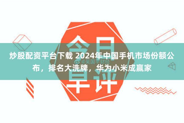 炒股配资平台下载 2024年中国手机市场份额公布，排名大洗牌，华为小米成赢家