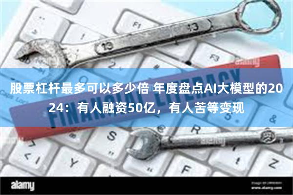 股票杠杆最多可以多少倍 年度盘点AI大模型的2024：有人融资50亿，有人苦等变现