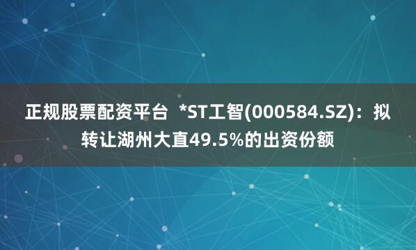 正规股票配资平台  *ST工智(000584.SZ)：拟转让湖州大直49.5%的出资份额