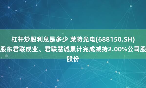 杠杆炒股利息是多少 莱特光电(688150.SH)：股东君联成业、君联慧诚累计完成减持2.00%公司股份