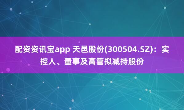 配资资讯宝app 天邑股份(300504.SZ)：实控人、董事及高管拟减持股份