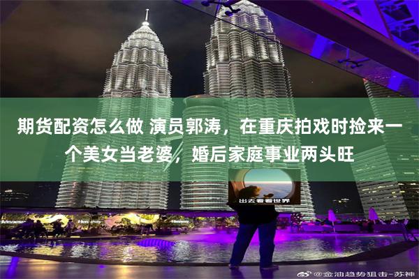 期货配资怎么做 演员郭涛，在重庆拍戏时捡来一个美女当老婆，婚后家庭事业两头旺