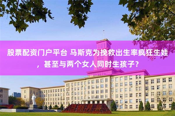 股票配资门户平台 马斯克为挽救出生率疯狂生娃，甚至与两个女人同时生孩子？