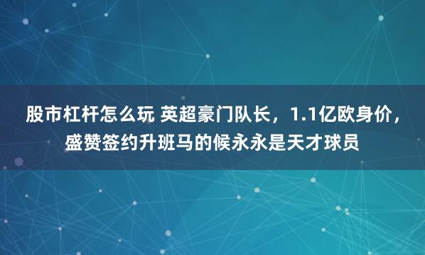 股市杠杆怎么玩 英超豪门队长，1.1亿欧身价，盛赞签约升班马的候永永是天才球员