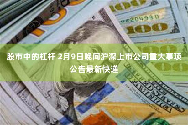股市中的杠杆 2月9日晚间沪深上市公司重大事项公告最新快递