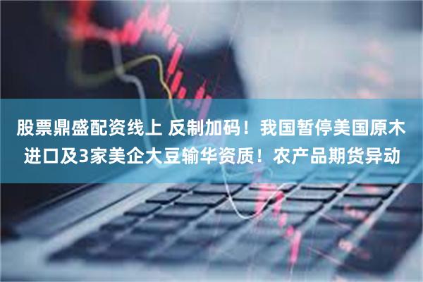 股票鼎盛配资线上 反制加码！我国暂停美国原木进口及3家美企大豆输华资质！农产品期货异动