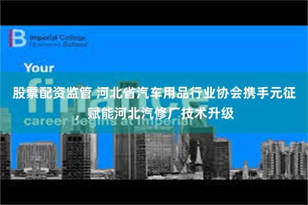 股票配资监管 河北省汽车用品行业协会携手元征，赋能河北汽修厂技术升级