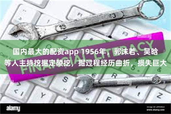 国内最大的配资app 1956年，郭沫若、吴晗等人主持挖掘定陵挖，掘过程经历曲折，损失巨大