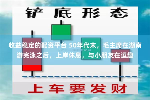 收益稳定的配资平台 50年代末，毛主席在湖南游完泳之后，上岸休息，与小朋友在逗趣