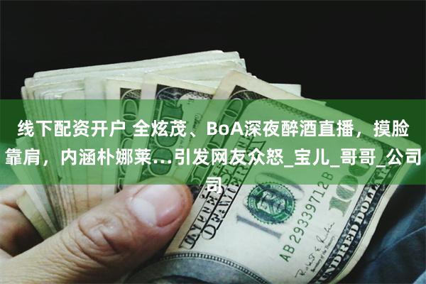 线下配资开户 全炫茂、BoA深夜醉酒直播，摸脸靠肩，内涵朴娜莱…引发网友众怒_宝儿_哥哥_公司
