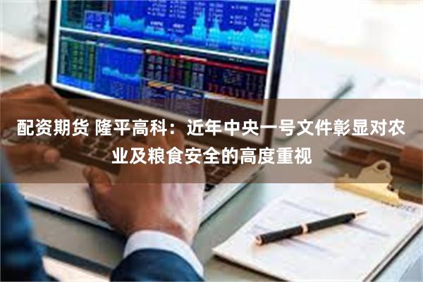 配资期货 隆平高科：近年中央一号文件彰显对农业及粮食安全的高度重视