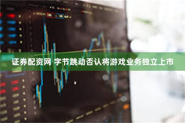 证券配资网 字节跳动否认将游戏业务独立上市