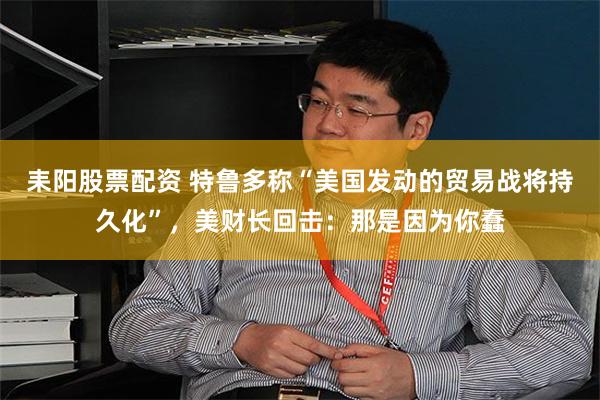 耒阳股票配资 特鲁多称“美国发动的贸易战将持久化”，美财长回