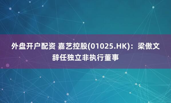 外盘开户配资 嘉艺控股(01025.HK)：梁傲文辞任独立非