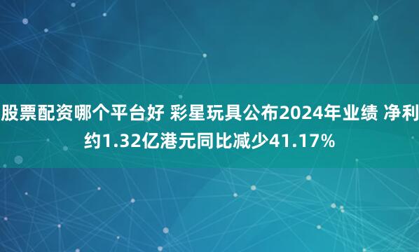 股票配资哪个平台好 彩星玩具公布2024年业绩 净利约1.32亿港元同比减少41.17%