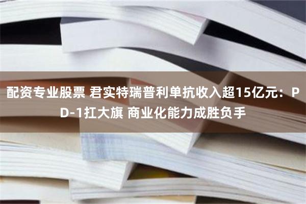 配资专业股票 君实特瑞普利单抗收入超15亿元：PD-1扛大旗 商业化能力成胜负手