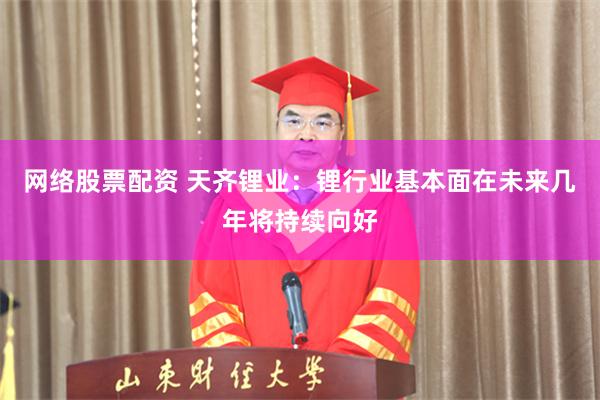 网络股票配资 天齐锂业：锂行业基本面在未来几年将持续向好