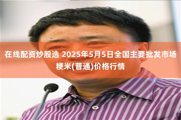 在线配资炒股选 2025年5月5日全国主要批发市场粳米(普通