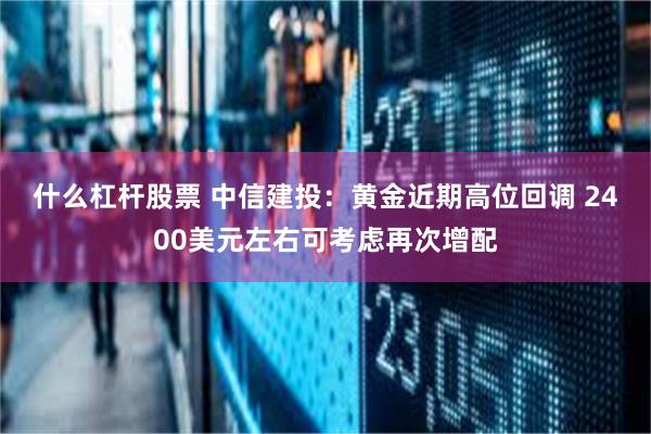什么杠杆股票 中信建投：黄金近期高位回调 2400美元左右可