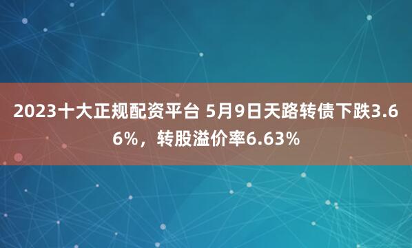 2023十大正规配资平台 5月9日天路转债下跌3.66%，转股溢价率6.63%