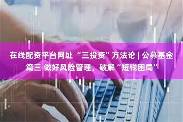 在线配资平台网址 “三投资”方法论 | 公募基金篇三 做好风
