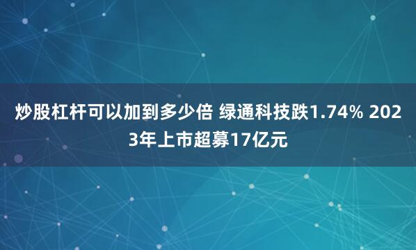 炒股杠杆可以加到多少倍 绿通科技跌1.74% 2023年上市