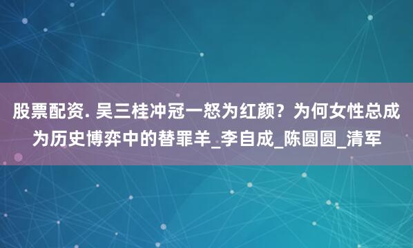 股票配资. 吴三桂冲冠一怒为红颜？为何女性总成为历史博弈中的替罪羊_李自成_陈圆圆_清军