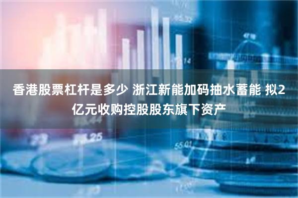 香港股票杠杆是多少 浙江新能加码抽水蓄能 拟2亿元收购控股股东旗下资产