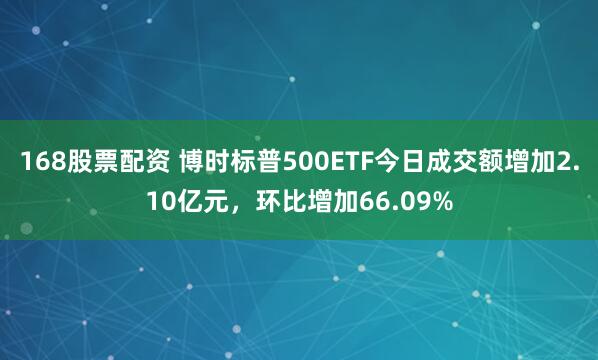168股票配资 博时标普500ETF今日成交额增加2.10亿