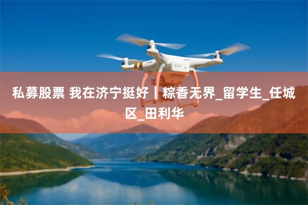 私募股票 我在济宁挺好｜粽香无界_留学生_任城区_田利华