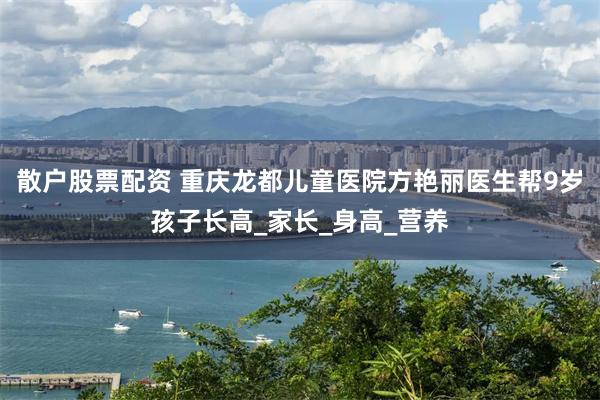 散户股票配资 重庆龙都儿童医院方艳丽医生帮9岁孩子长高_家长_身高_营养