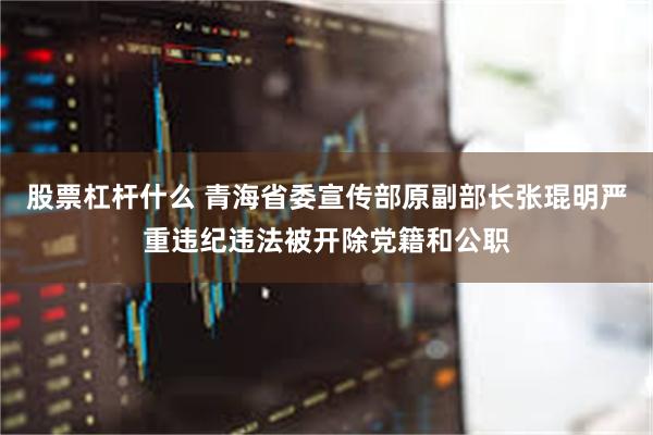 股票杠杆什么 青海省委宣传部原副部长张琨明严重违纪违法被开除党籍和公职