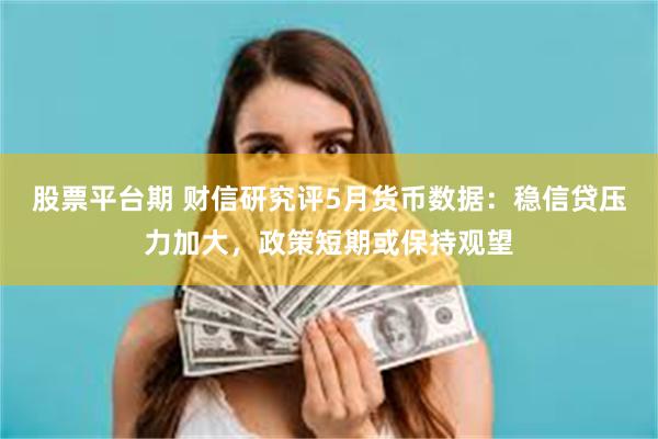 股票平台期 财信研究评5月货币数据：稳信贷压力加大，政策短期或保持观望