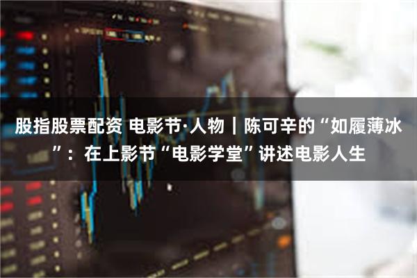 股指股票配资 电影节·人物｜陈可辛的“如履薄冰”：在上影节“电影学堂”讲述电影人生