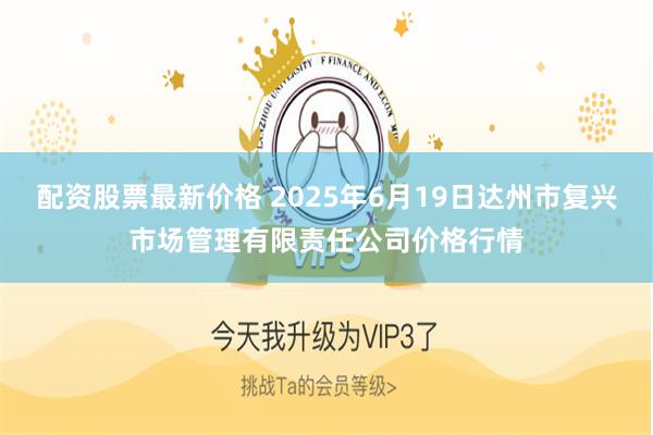 配资股票最新价格 2025年6月19日达州市复兴市场管理有限责任公司价格行情