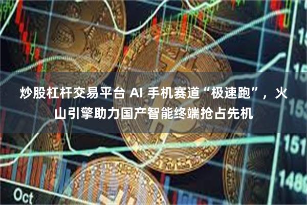 炒股杠杆交易平台 AI 手机赛道“极速跑”，火山引擎助力国产