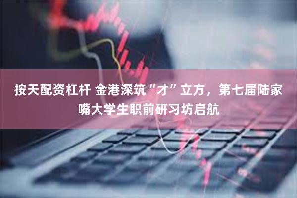 按天配资杠杆 金港深筑“才”立方，第七届陆家嘴大学生职前研习