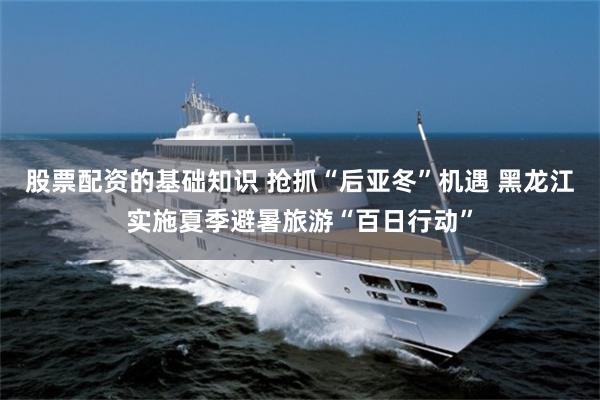 股票配资的基础知识 抢抓“后亚冬”机遇 黑龙江实施夏季避暑旅