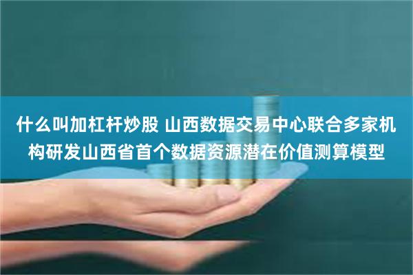 什么叫加杠杆炒股 山西数据交易中心联合多家机构研发山西省首个数据资源潜在价值测算模型