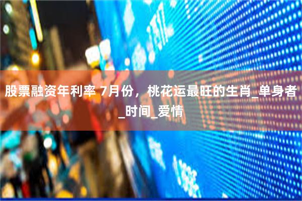 股票融资年利率 7月份，桃花运最旺的生肖_单身者_时间_爱情