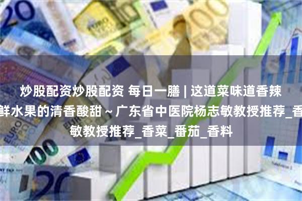 炒股配资炒股配资 每日一膳 | 这道菜味道香辣浓郁，搭配新鲜水果的清香酸甜～广东省中医院杨志敏教授推荐_香菜_番茄_香料