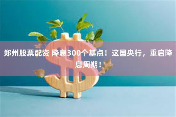 郑州股票配资 降息300个基点！这国央行，重启降息周期！