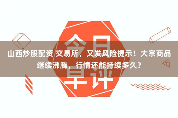 山西炒股配资 交易所，又发风险提示！大宗商品继续沸腾，行情还能持续多久？