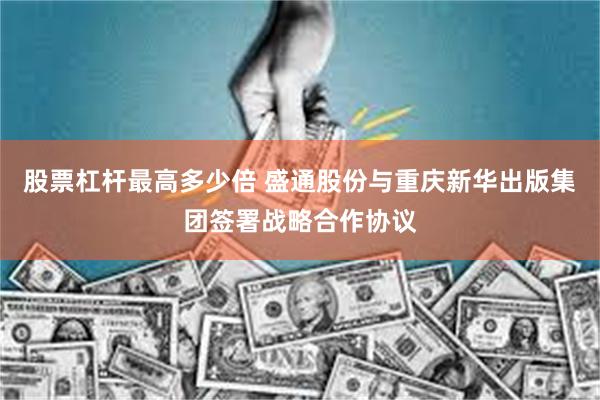 股票杠杆最高多少倍 盛通股份与重庆新华出版集团签署战略合作协议