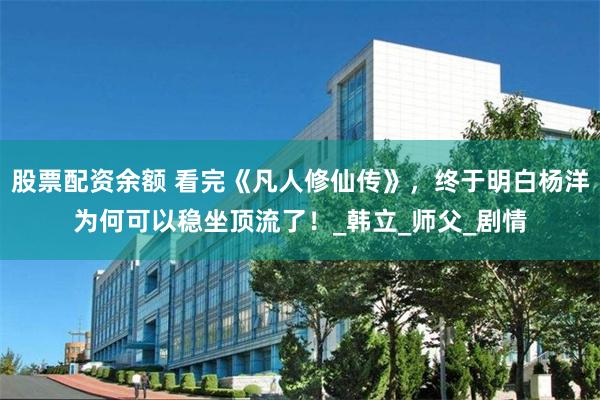 股票配资余额 看完《凡人修仙传》，终于明白杨洋为何可以稳坐顶流了！_韩立_师父_剧情
