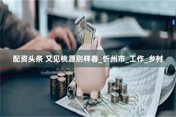 配资头条 又见桃源别样春_忻州市_工作_乡村